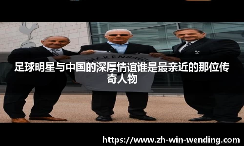 足球明星与中国的深厚情谊谁是最亲近的那位传奇人物