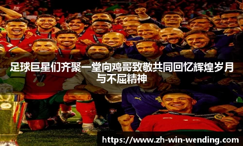 足球巨星们齐聚一堂向鸡哥致敬共同回忆辉煌岁月与不屈精神