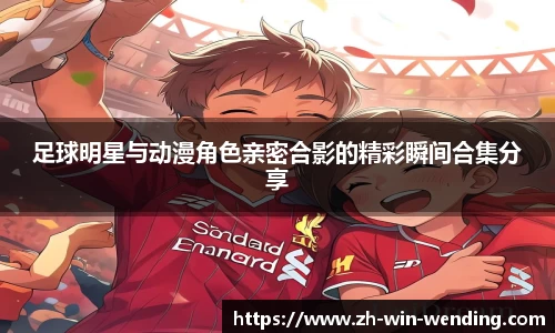 足球明星与动漫角色亲密合影的精彩瞬间合集分享